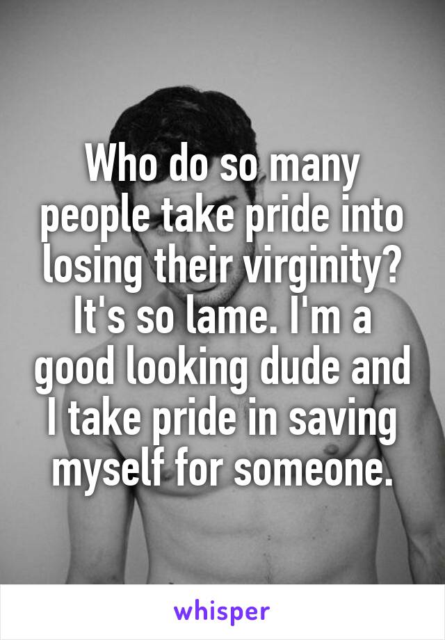 Who do so many people take pride into losing their virginity? It's so lame. I'm a good looking dude and I take pride in saving myself for someone.