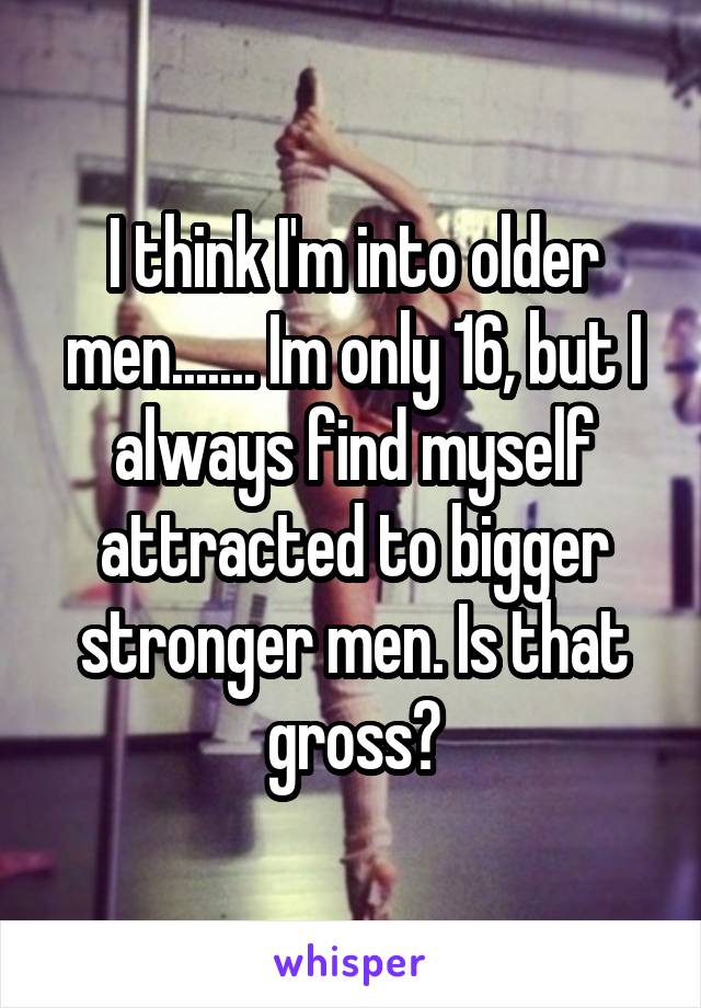 I think I'm into older men....... Im only 16, but I always find myself attracted to bigger stronger men. Is that gross?