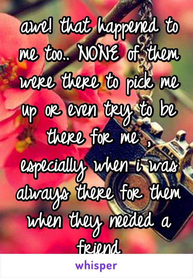 awe! that happened to me too.. NONE of them were there to pick me up or even try to be there for me , especially when i was always there for them when they needed a friend