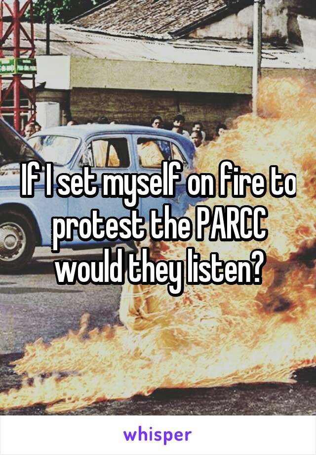 If I set myself on fire to protest the PARCC would they listen?