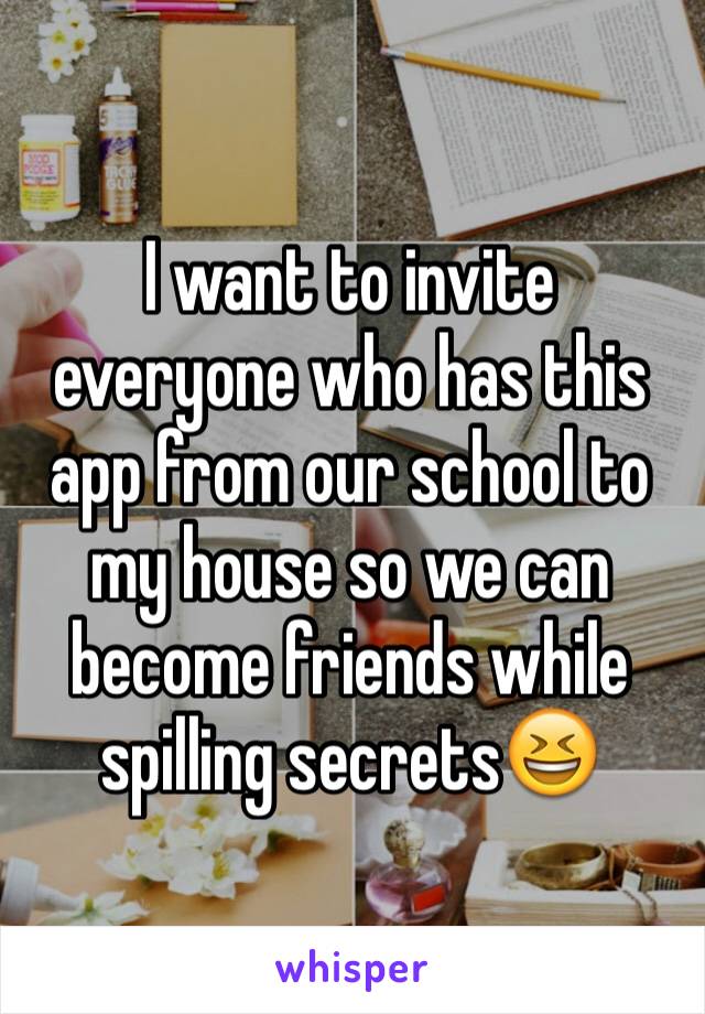 I want to invite everyone who has this app from our school to my house so we can become friends while spilling secrets😆