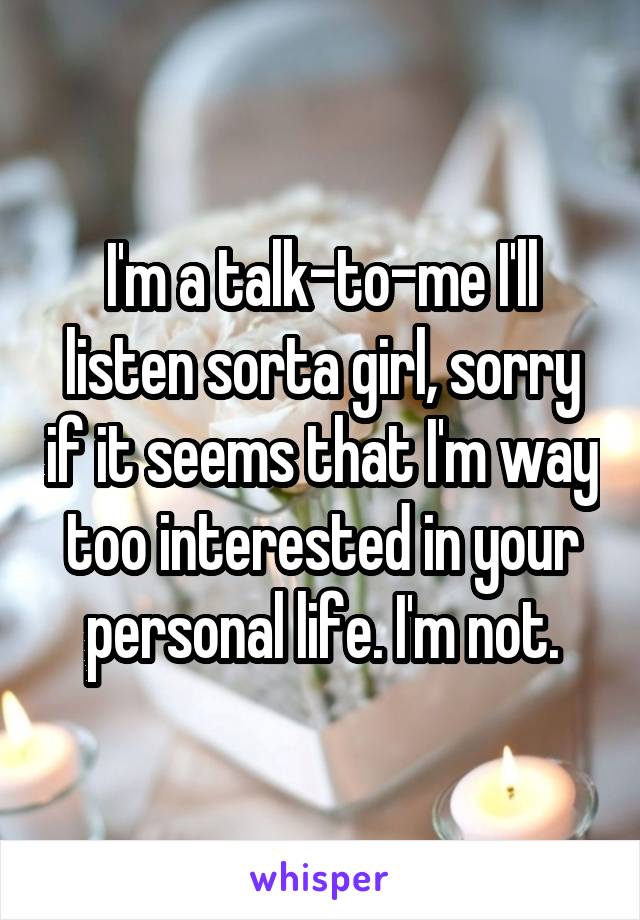 I'm a talk-to-me I'll listen sorta girl, sorry if it seems that I'm way too interested in your personal life. I'm not.