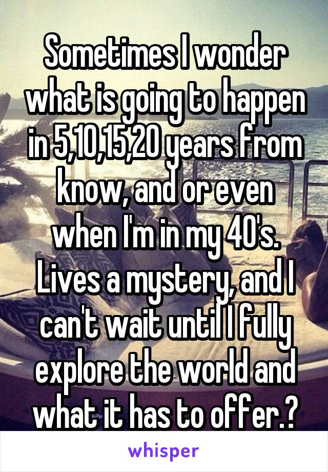 Sometimes I wonder what is going to happen in 5,10,15,20 years from know, and or even when I'm in my 40's. Lives a mystery, and I can't wait until I fully explore the world and what it has to offer.☺