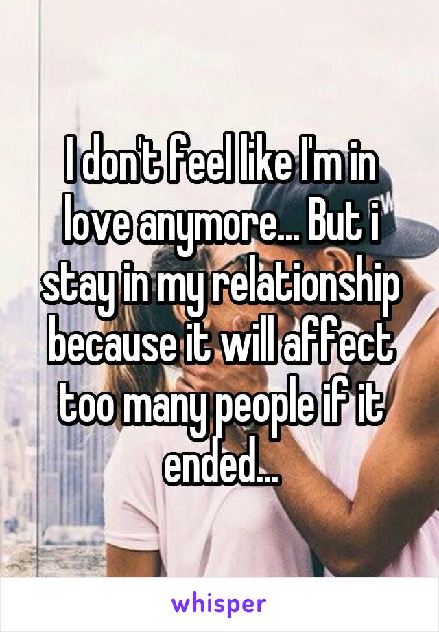 I don't feel like I'm in love anymore... But i stay in my relationship because it will affect too many people if it ended...