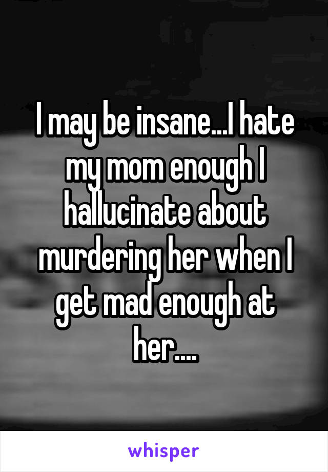 I may be insane...I hate my mom enough I hallucinate about murdering her when I get mad enough at her....
