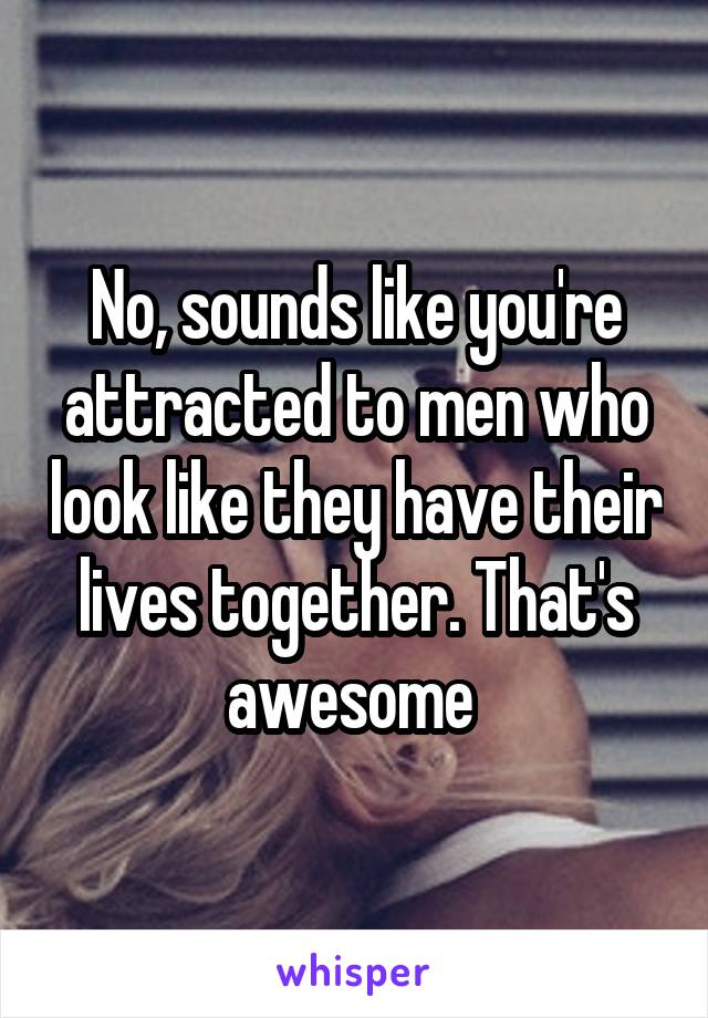 No, sounds like you're attracted to men who look like they have their lives together. That's awesome 