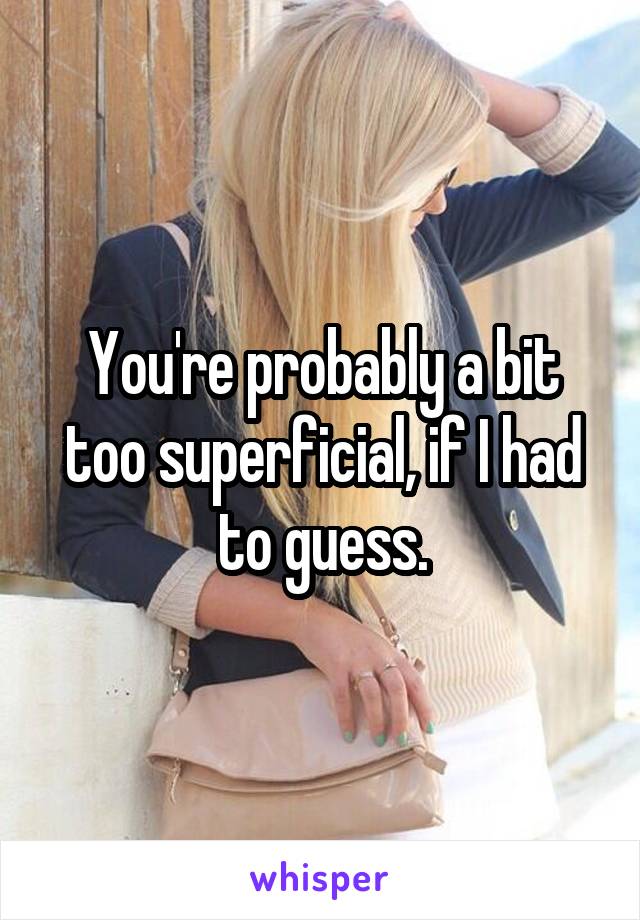You're probably a bit too superficial, if I had to guess.
