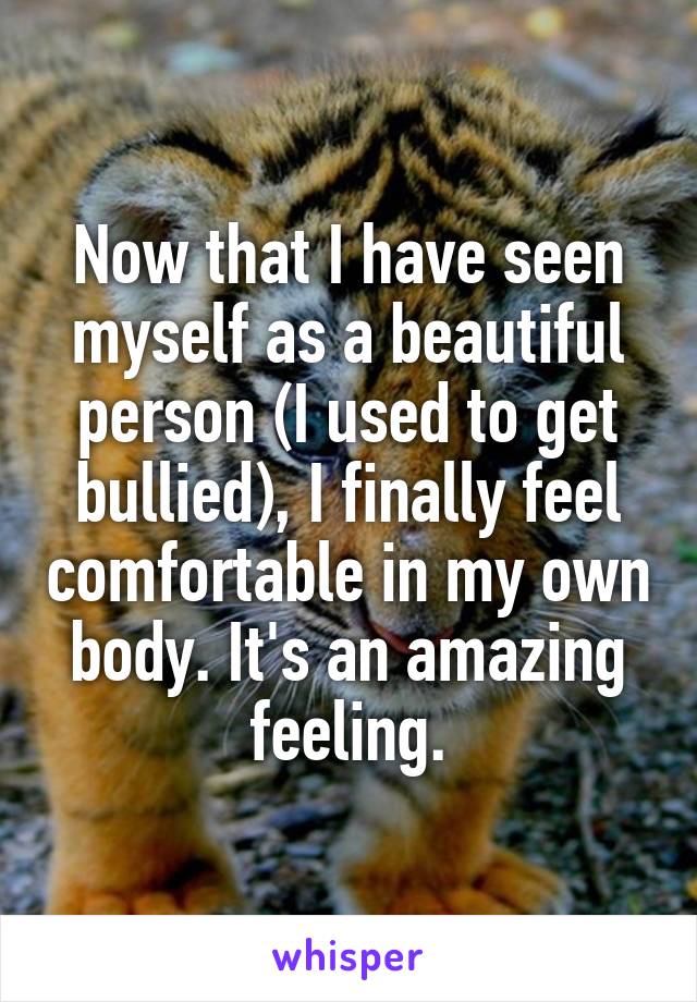 Now that I have seen myself as a beautiful person (I used to get bullied), I finally feel comfortable in my own body. It's an amazing feeling.