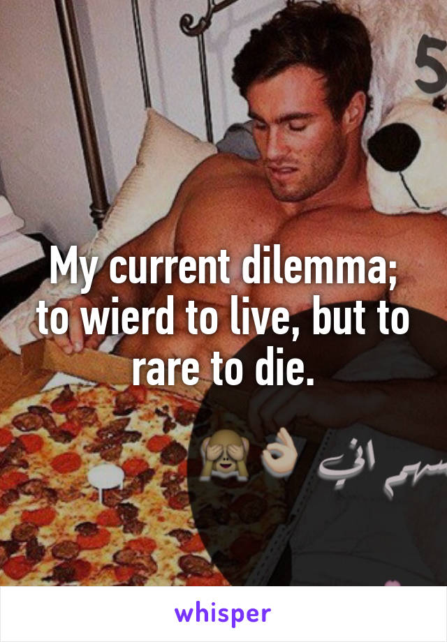 My current dilemma; to wierd to live, but to rare to die.