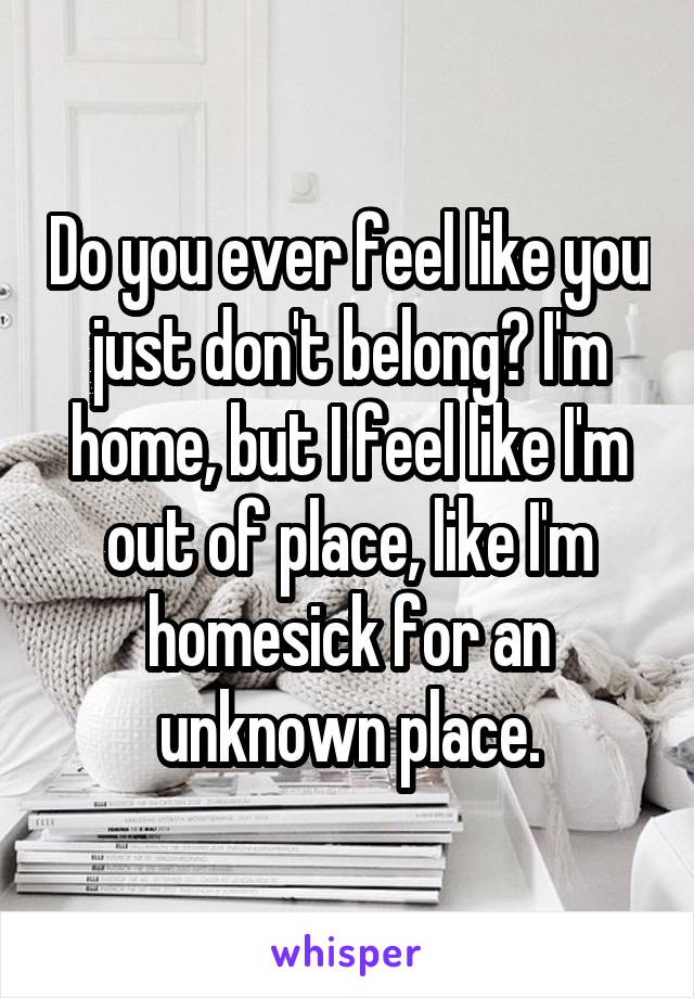 Do you ever feel like you just don't belong? I'm home, but I feel like I'm out of place, like I'm homesick for an unknown place.