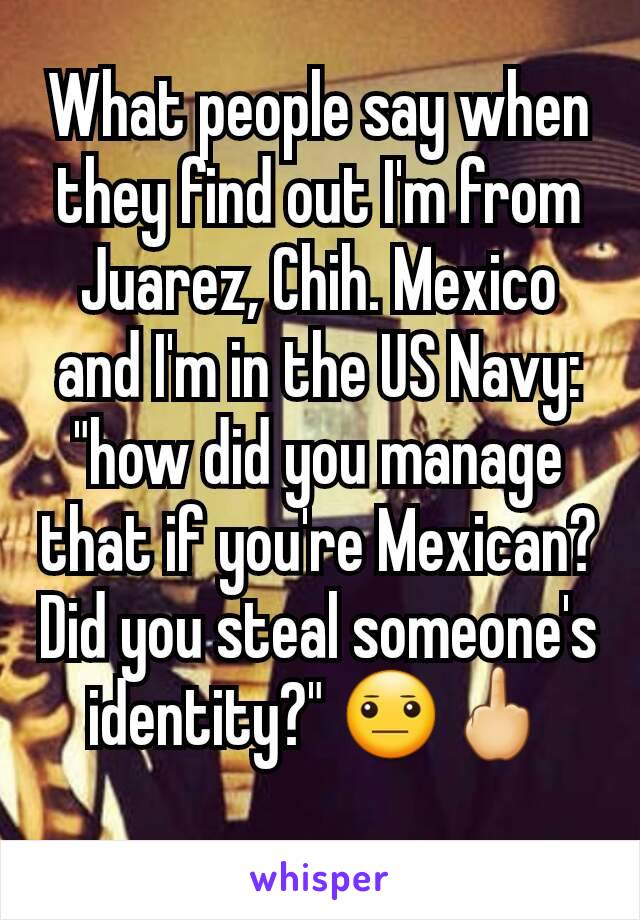What people say when they find out I'm from Juarez, Chih. Mexico and I'm in the US Navy: "how did you manage that if you're Mexican? Did you steal someone's identity?" 😐🖕