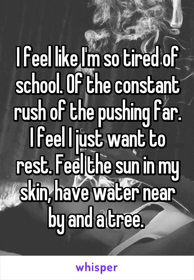 I feel like I'm so tired of school. Of the constant rush of the pushing far. I feel I just want to rest. Feel the sun in my skin, have water near by and a tree. 