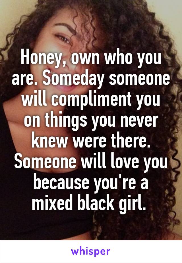 Honey, own who you are. Someday someone will compliment you on things you never knew were there. Someone will love you because you're a mixed black girl. 