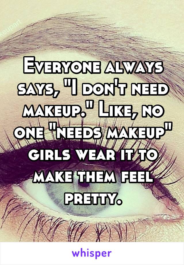 Everyone always says, "I don't need makeup." Like, no one "needs makeup" girls wear it to make them feel pretty.