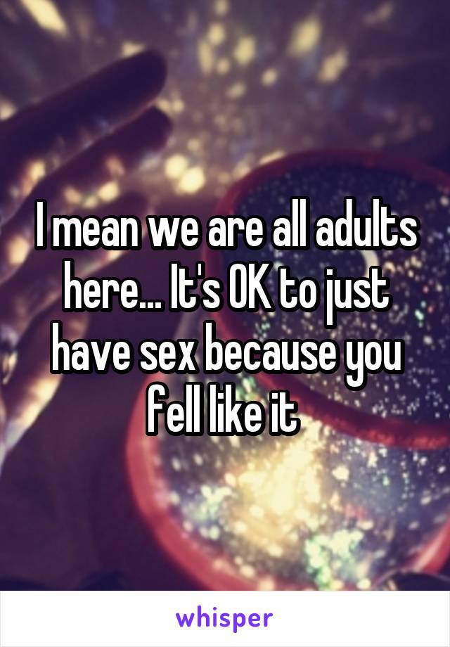 I mean we are all adults here... It's OK to just have sex because you fell like it 