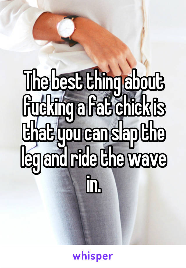 The best thing about fucking a fat chick is that you can slap the leg and ride the wave in.