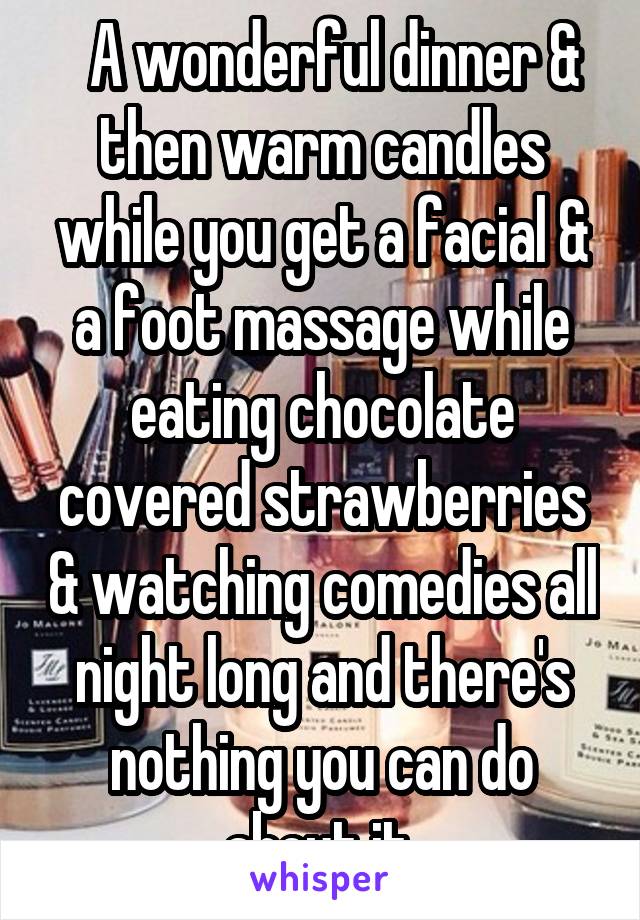   A wonderful dinner & then warm candles while you get a facial & a foot massage while eating chocolate covered strawberries & watching comedies all night long and there's nothing you can do about it.