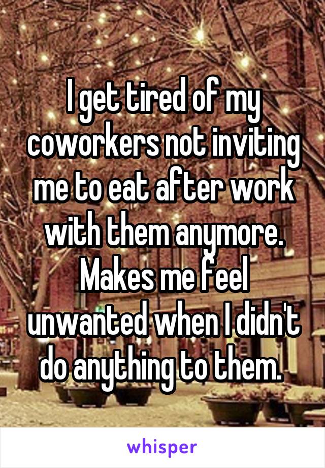 I get tired of my coworkers not inviting me to eat after work with them anymore. Makes me feel unwanted when I didn't do anything to them. 