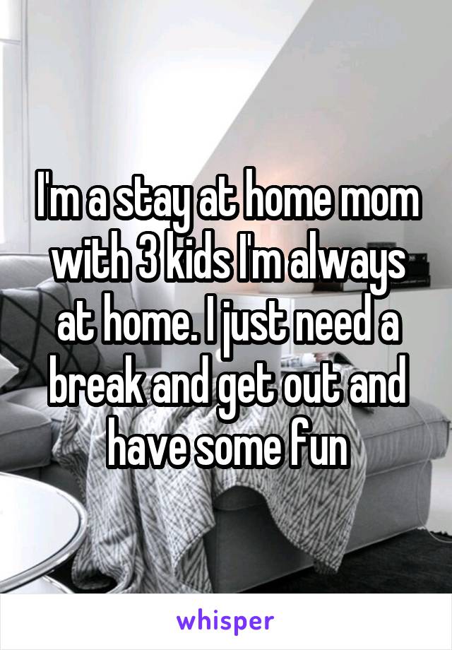I'm a stay at home mom with 3 kids I'm always at home. I just need a break and get out and have some fun