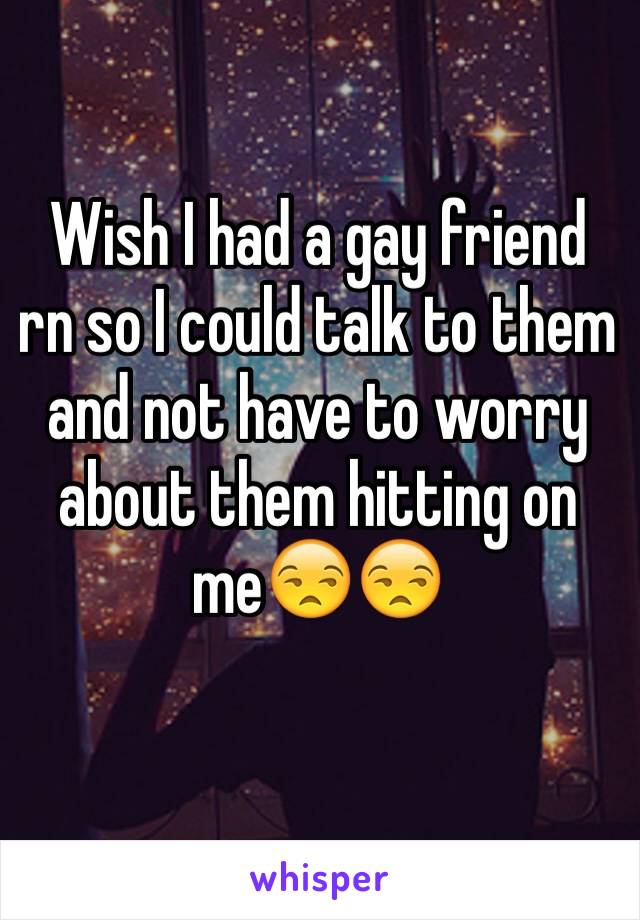 Wish I had a gay friend rn so I could talk to them and not have to worry about them hitting on me😒😒
