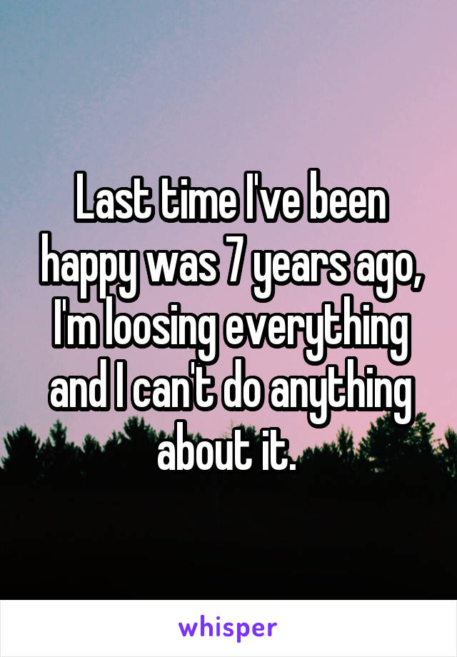 Last time I've been happy was 7 years ago, I'm loosing everything and I can't do anything about it. 