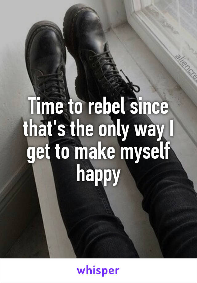 Time to rebel since that's the only way I get to make myself happy