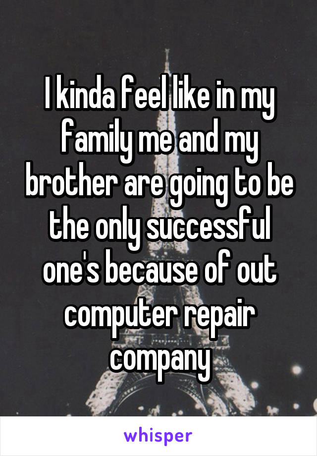 I kinda feel like in my family me and my brother are going to be the only successful one's because of out computer repair company