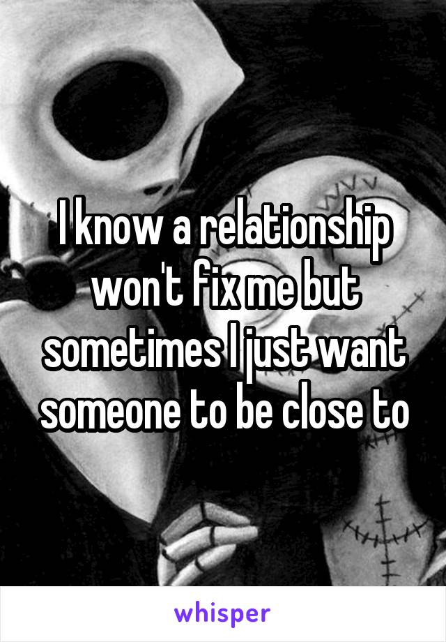 I know a relationship won't fix me but sometimes I just want someone to be close to
