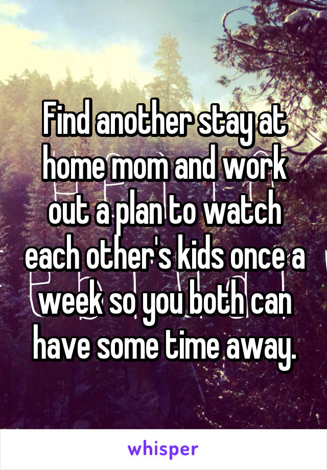 Find another stay at home mom and work out a plan to watch each other's kids once a week so you both can have some time away.