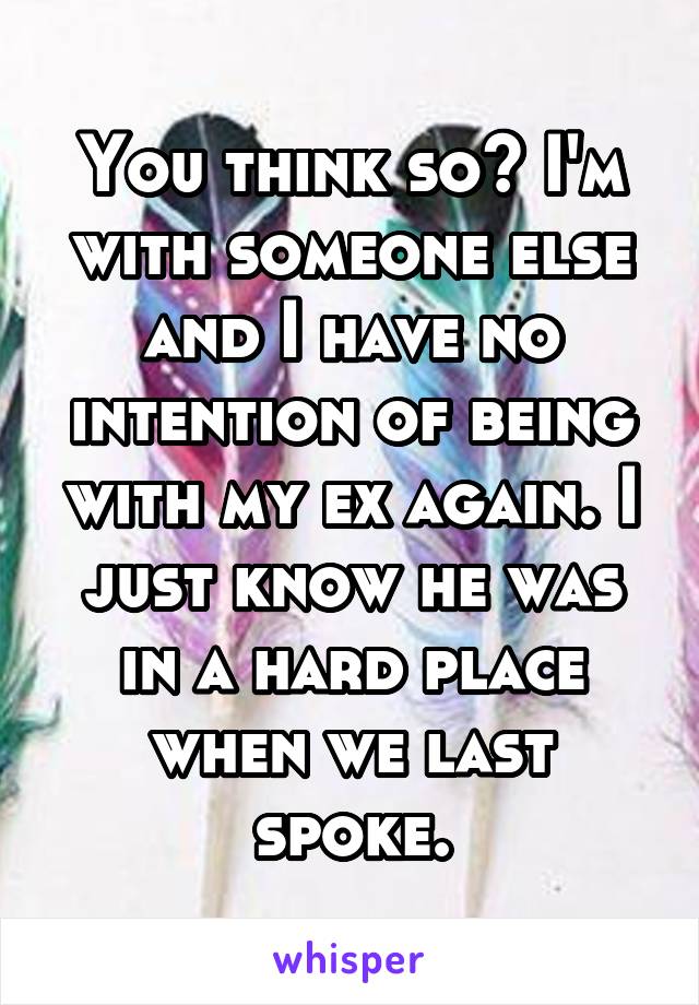 You think so? I'm with someone else and I have no intention of being with my ex again. I just know he was in a hard place when we last spoke.