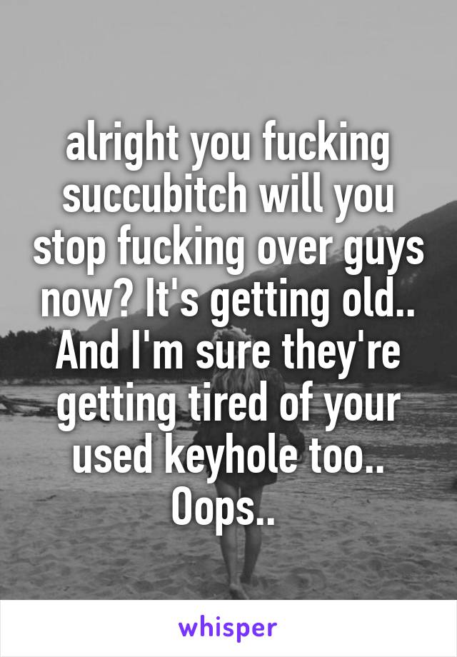alright you fucking succubitch will you stop fucking over guys now? It's getting old.. And I'm sure they're getting tired of your used keyhole too.. Oops.. 