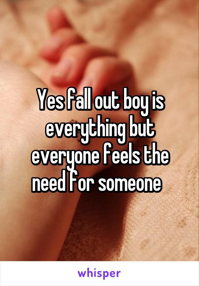 Yes fall out boy is everything but everyone feels the need for someone  