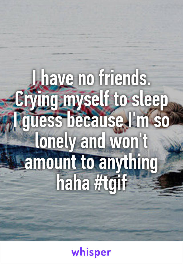 I have no friends. Crying myself to sleep I guess because I'm so lonely and won't amount to anything haha #tgif