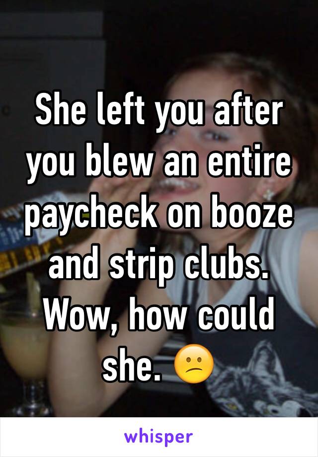 She left you after you blew an entire paycheck on booze and strip clubs. Wow, how could she. 😕