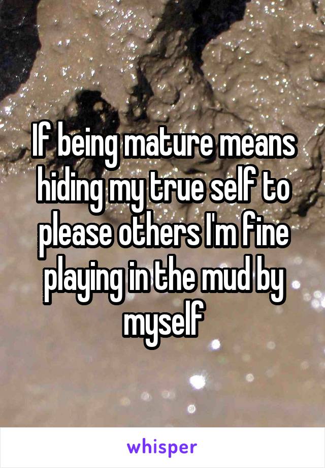If being mature means hiding my true self to please others I'm fine playing in the mud by myself