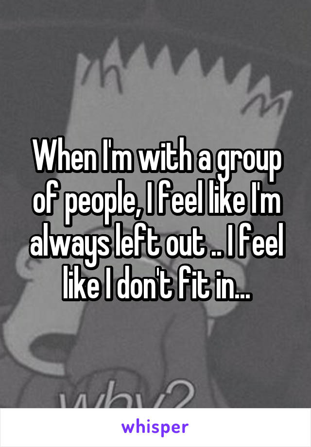 When I'm with a group of people, I feel like I'm always left out .. I feel like I don't fit in...