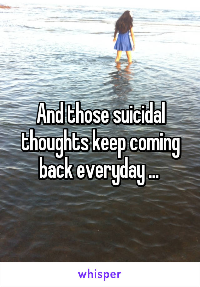 And those suicidal thoughts keep coming back everyday ... 