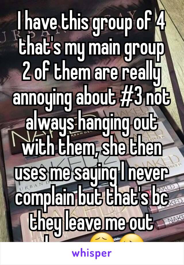 I have this group of 4 that's my main group
2 of them are really annoying about #3 not always hanging out with them, she then uses me saying I never complain but that's bc they leave me out always😧😔