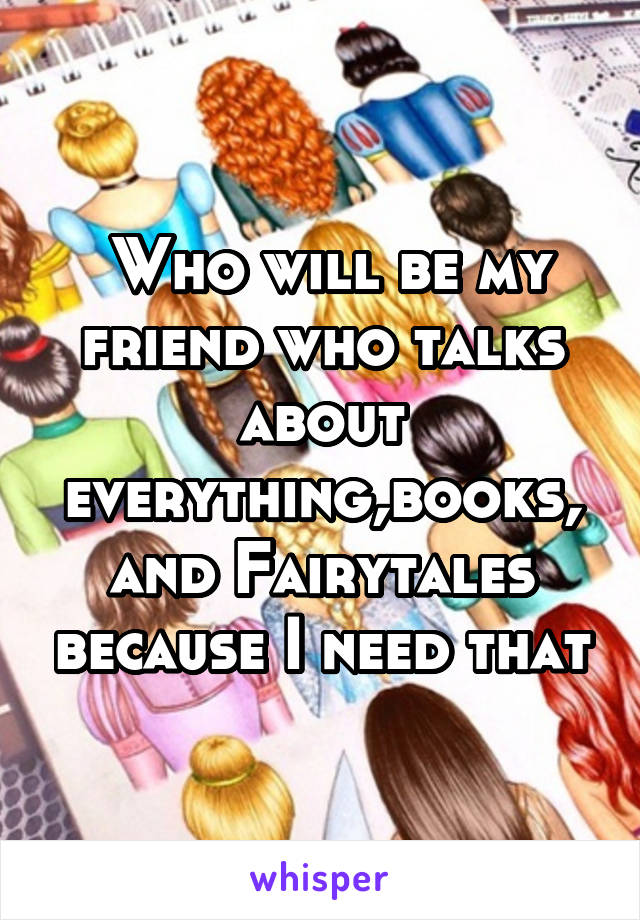  Who will be my friend who talks about everything,books, and Fairytales because I need that