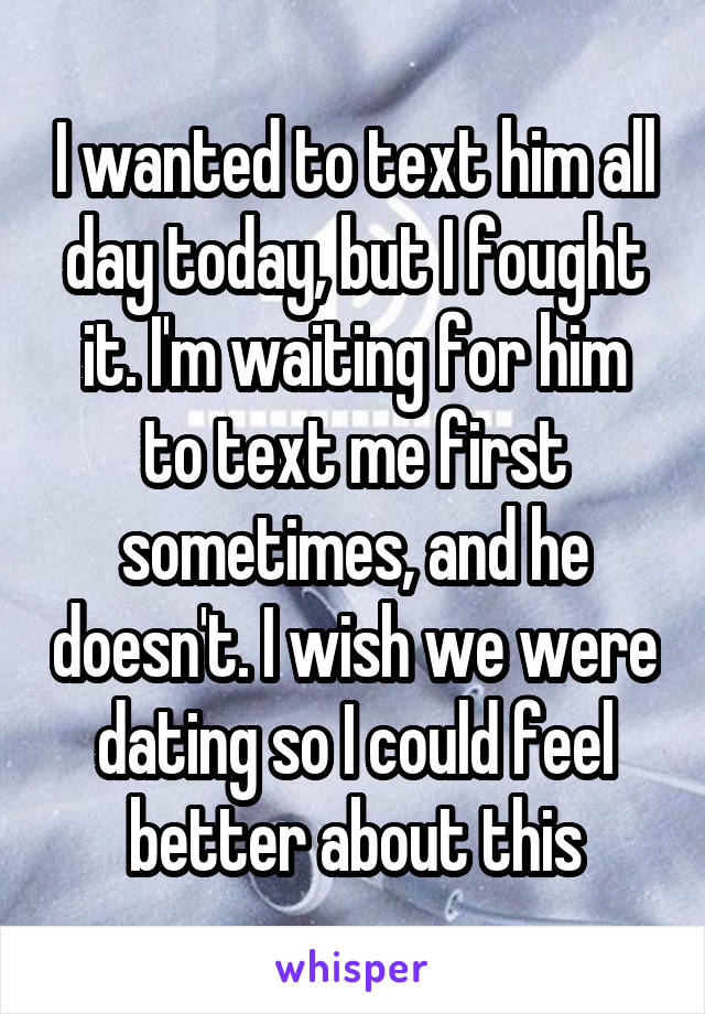 I wanted to text him all day today, but I fought it. I'm waiting for him to text me first sometimes, and he doesn't. I wish we were dating so I could feel better about this