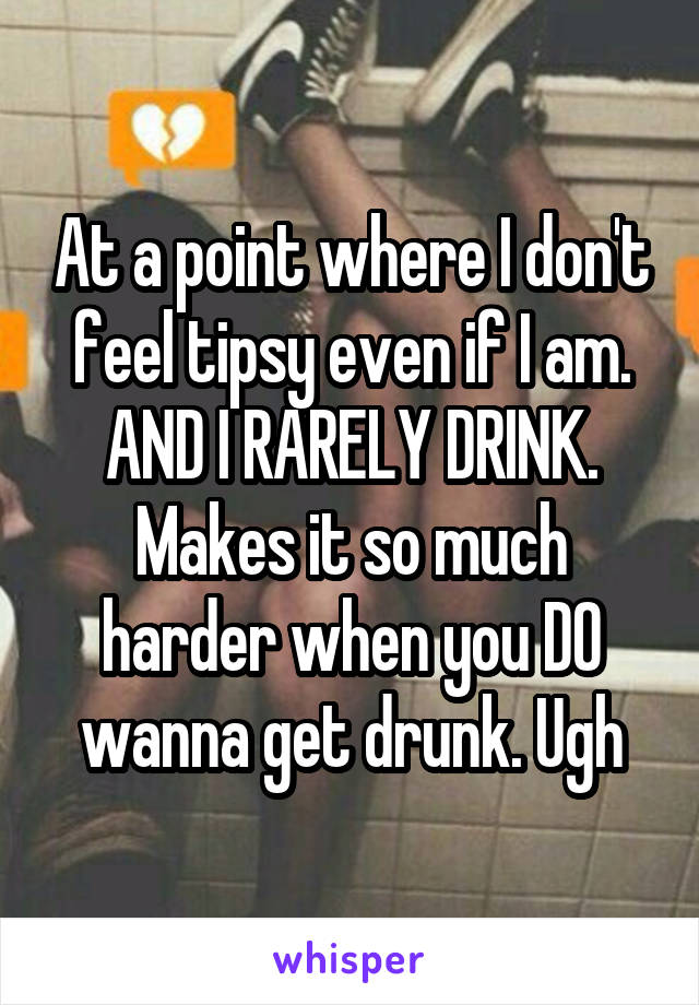 At a point where I don't feel tipsy even if I am. AND I RARELY DRINK. Makes it so much harder when you DO wanna get drunk. Ugh
