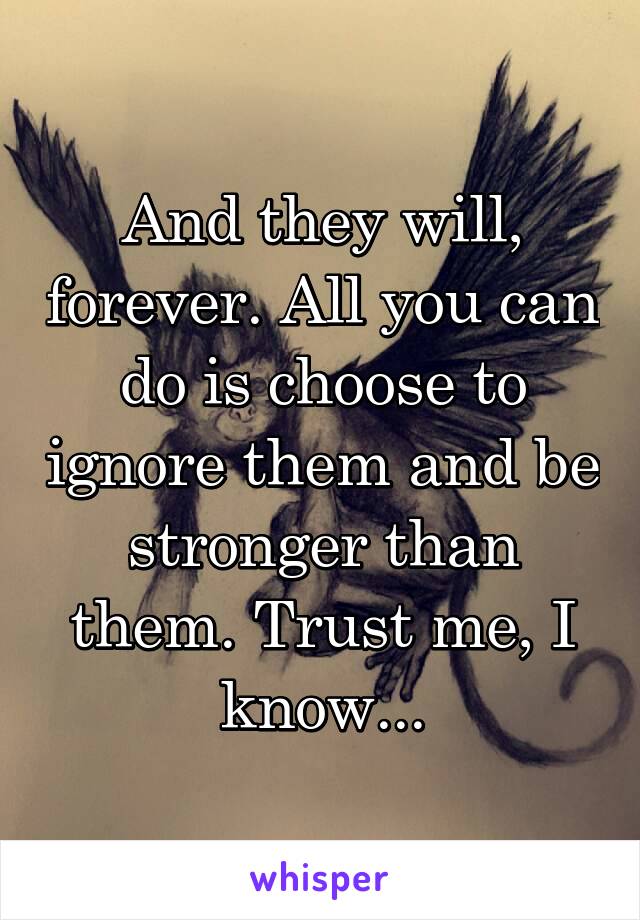 And they will, forever. All you can do is choose to ignore them and be stronger than them. Trust me, I know...