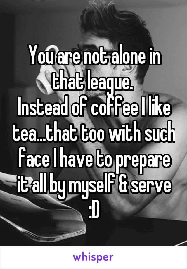 You are not alone in that league. 
Instead of coffee I like tea...that too with such face I have to prepare it all by myself & serve :D