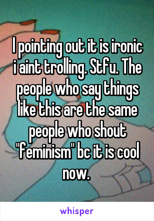 I pointing out it is ironic i aint trolling. Stfu. The people who say things like this are the same people who shout "feminism" bc it is cool now. 