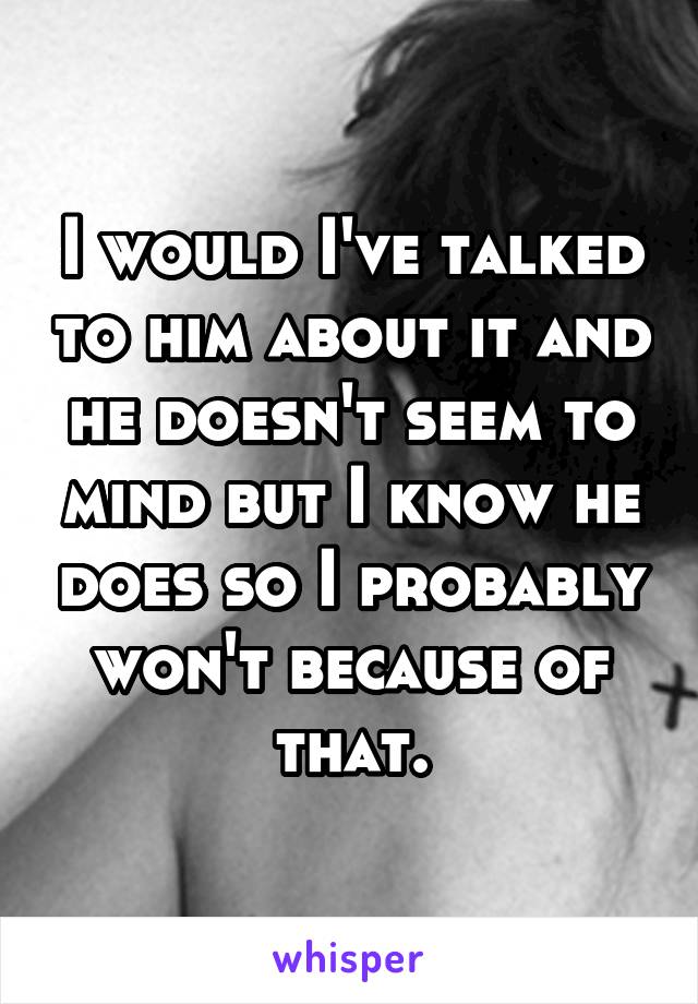 I would I've talked to him about it and he doesn't seem to mind but I know he does so I probably won't because of that.