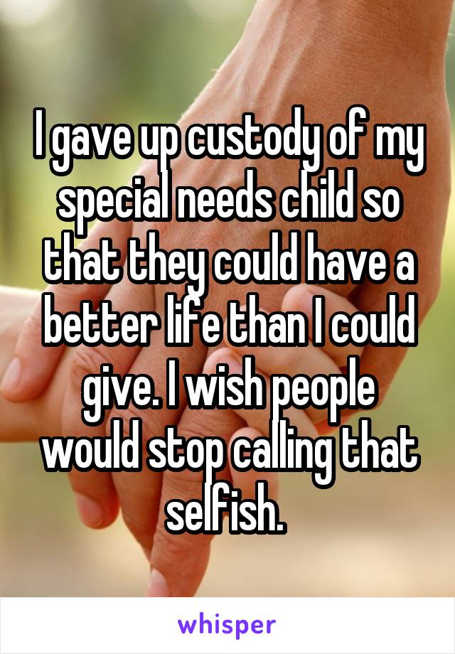 I gave up custody of my special needs child so that they could have a better life than I could give. I wish people would stop calling that selfish. 