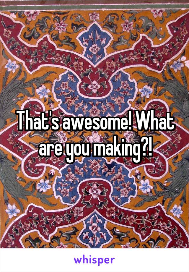 That's awesome! What are you making?!