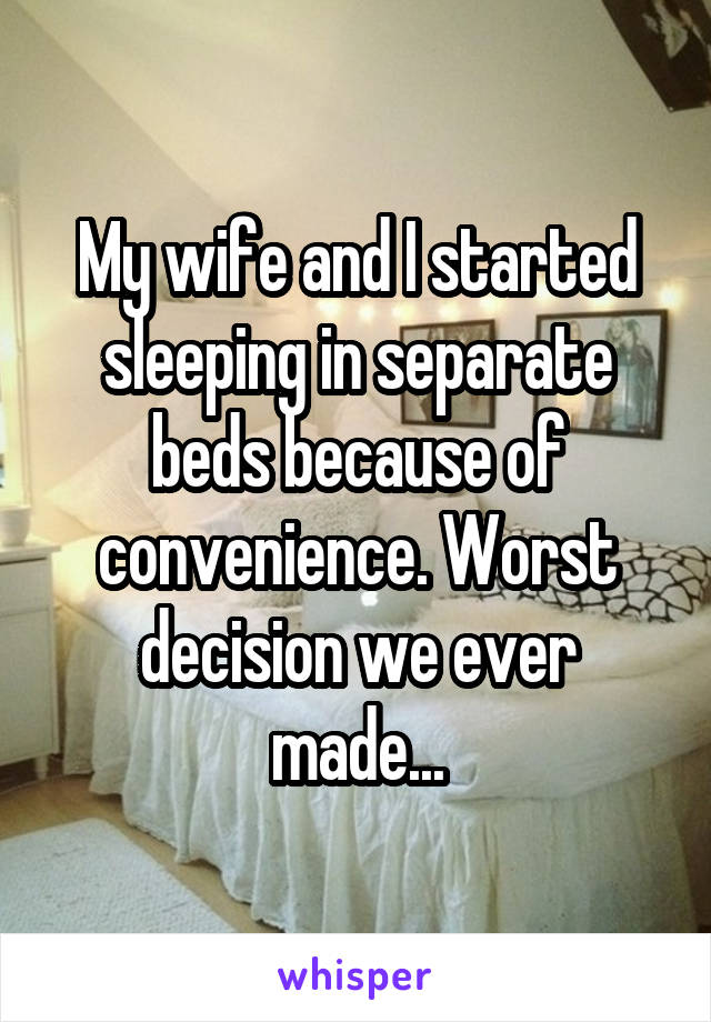My wife and I started sleeping in separate beds because of convenience. Worst decision we ever made...