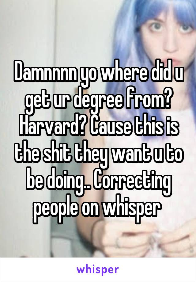 Damnnnn yo where did u get ur degree from? Harvard? Cause this is the shit they want u to be doing.. Correcting people on whisper 