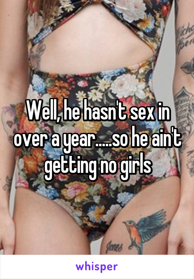 Well, he hasn't sex in over a year.....so he ain't getting no girls